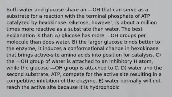 Both water and glucose share an —OH that can serve as a substrate for a reaction with the terminal phosphate of ATP catalyzed by hexokinase. Glucose, however, is about a million times more reactive as a substrate than water. The best explanation is that: A) glucose has more —OH groups per molecule than does water. B) the larger glucose binds better to the enzyme; it induces a conformational change in hexokinase that brings active-site amino acids into position for catalysis. C) the —OH group of water is attached to an inhibitory H atom, while the glucose —OH group is attached to C. D) water and the second substrate, ATP, compete for the active site resulting in a competitive inhibition of the enzyme. E) water normally will not reach the active site because it is hydrophobic