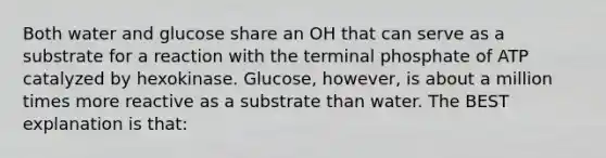 Both water and glucose share an OH that can serve as a substrate for a reaction with the terminal phosphate of ATP catalyzed by hexokinase. Glucose, however, is about a million times more reactive as a substrate than water. The BEST explanation is that: