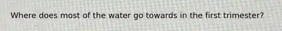 Where does most of the water go towards in the first trimester?