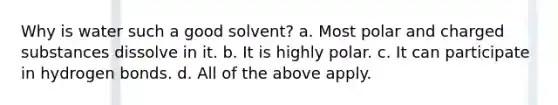 Why is water such a good solvent? a. Most polar and charged substances dissolve in it. b. It is highly polar. c. It can participate in hydrogen bonds. d. All of the above apply.