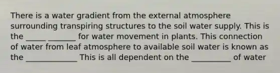 There is a water gradient from the external atmosphere surrounding transpiring structures to the soil water supply. This is the _____ _______ for <a href='https://www.questionai.com/knowledge/kNT0ald5rb-water-movement' class='anchor-knowledge'>water movement</a> in plants. This connection of water from leaf atmosphere to available soil water is known as the _____________ This is all dependent on the __________ of water