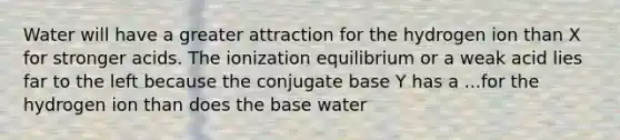 Water will have a greater attraction for the hydrogen ion than X for stronger acids. The ionization equilibrium or a weak acid lies far to the left because the conjugate base Y has a ...for the hydrogen ion than does the base water