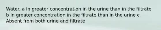 Water. a In greater concentration in the urine than in the filtrate b In greater concentration in the filtrate than in the urine c Absent from both urine and filtrate