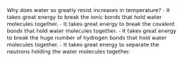 Why does water so greatly resist increases in temperature? - It takes great energy to break the ionic bonds that hold water molecules together. - It takes great energy to break the covalent bonds that hold water molecules together. - It takes great energy to break the huge number of hydrogen bonds that hold water molecules together. - It takes great energy to separate the neutrons holding the water molecules together.