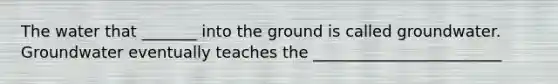 The water that _______ into the ground is called groundwater. Groundwater eventually teaches the ________________________