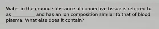 Water in the ground substance of connective tissue is referred to as __________ and has an ion composition similar to that of blood plasma. What else does it contain?