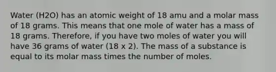 Water (H2O) has an atomic weight of 18 amu and a molar mass of 18 grams. This means that one mole of water has a mass of 18 grams. Therefore, if you have two moles of water you will have 36 grams of water (18 x 2). The mass of a substance is equal to its molar mass times the number of moles.