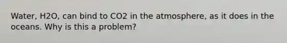Water, H2O, can bind to CO2 in the atmosphere, as it does in the oceans. Why is this a problem?
