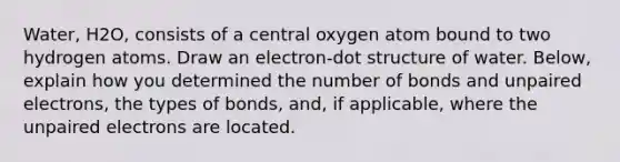 Water, H2O, consists of a central oxygen atom bound to two hydrogen atoms. Draw an electron-dot structure of water. Below, explain how you determined the number of bonds and unpaired electrons, the types of bonds, and, if applicable, where the unpaired electrons are located.