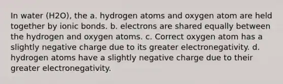 In water (H2O), the a. hydrogen atoms and oxygen atom are held together by ionic bonds. b. electrons are shared equally between the hydrogen and oxygen atoms. c. Correct oxygen atom has a slightly negative charge due to its greater electronegativity. d. hydrogen atoms have a slightly negative charge due to their greater electronegativity.