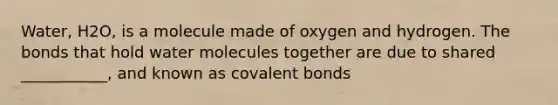 Water, H2O, is a molecule made of oxygen and hydrogen. The bonds that hold water molecules together are due to shared ___________, and known as covalent bonds