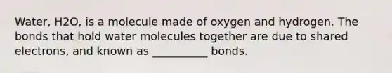 Water, H2O, is a molecule made of oxygen and hydrogen. The bonds that hold water molecules together are due to shared electrons, and known as __________ bonds.