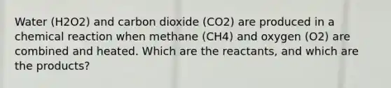 Water (H2O2) and carbon dioxide (CO2) are produced in a chemical reaction when methane (CH4) and oxygen (O2) are combined and heated. Which are the reactants, and which are the products?