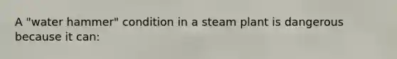 A "water hammer" condition in a steam plant is dangerous because it can: