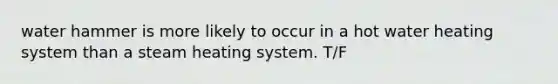 water hammer is more likely to occur in a hot water heating system than a steam heating system. T/F