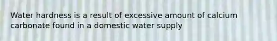 Water hardness is a result of excessive amount of calcium carbonate found in a domestic water supply