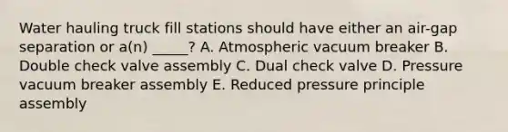 Water hauling truck fill stations should have either an air-gap separation or a(n) _____? A. Atmospheric vacuum breaker B. Double check valve assembly C. Dual check valve D. Pressure vacuum breaker assembly E. Reduced pressure principle assembly