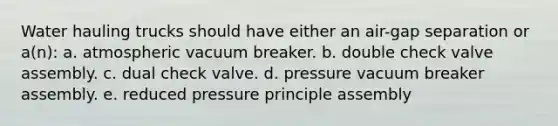 Water hauling trucks should have either an air-gap separation or a(n): a. atmospheric vacuum breaker. b. double check valve assembly. c. dual check valve. d. pressure vacuum breaker assembly. e. reduced pressure principle assembly