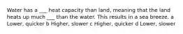 Water has a ___ heat capacity than land, meaning that the land heats up much ___ than the water. This results in a sea breeze. a Lower, quicker b Higher, slower c Higher, quicker d Lower, slower