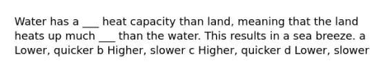 Water has a ___ heat capacity than land, meaning that the land heats up much ___ than the water. This results in a sea breeze. a Lower, quicker b Higher, slower c Higher, quicker d Lower, slower