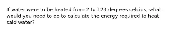 If water were to be heated from 2 to 123 degrees celcius, what would you need to do to calculate the energy required to heat said water?