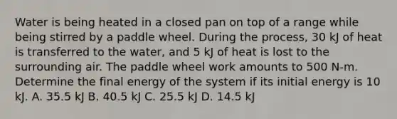 Water is being heated in a closed pan on top of a range while being stirred by a paddle wheel. During the process, 30 kJ of heat is transferred to the water, and 5 kJ of heat is lost to the surrounding air. The paddle wheel work amounts to 500 N-m. Determine the final energy of the system if its initial energy is 10 kJ. A. 35.5 kJ B. 40.5 kJ C. 25.5 kJ D. 14.5 kJ