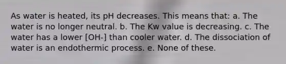 As water is heated, its pH decreases. This means that: a. The water is no longer neutral. b. The Kw value is decreasing. c. The water has a lower [OH-] than cooler water. d. The dissociation of water is an endothermic process. e. None of these.