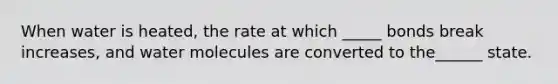 When water is heated, the rate at which _____ bonds break increases, and water molecules are converted to the______ state.