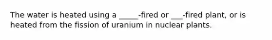 The water is heated using a _____-fired or ___-fired plant, or is heated from the fission of uranium in nuclear plants.