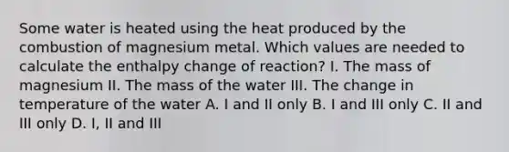 Some water is heated using the heat produced by the combustion of magnesium metal. Which values are needed to calculate the enthalpy change of reaction? I. The mass of magnesium II. The mass of the water III. The change in temperature of the water A. I and II only B. I and III only C. II and III only D. I, II and III