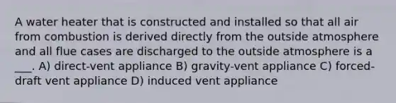 A water heater that is constructed and installed so that all air from combustion is derived directly from the outside atmosphere and all flue cases are discharged to the outside atmosphere is a ___. A) direct-vent appliance B) gravity-vent appliance C) forced-draft vent appliance D) induced vent appliance