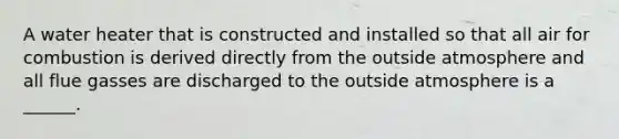 A water heater that is constructed and installed so that all air for combustion is derived directly from the outside atmosphere and all flue gasses are discharged to the outside atmosphere is a ______.