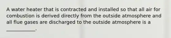 A water heater that is contracted and installed so that all air for combustion is derived directly from the outside atmosphere and all flue gases are discharged to the outside atmosphere is a ____________.
