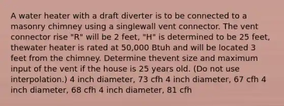 A water heater with a draft diverter is to be connected to a masonry chimney using a singlewall vent connector. The vent connector rise "R" will be 2 feet, "H" is determined to be 25 feet, thewater heater is rated at 50,000 Btuh and will be located 3 feet from the chimney. Determine thevent size and maximum input of the vent if the house is 25 years old. (Do not use interpolation.) 4 inch diameter, 73 cfh 4 inch diameter, 67 cfh 4 inch diameter, 68 cfh 4 inch diameter, 81 cfh