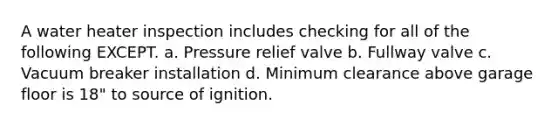 A water heater inspection includes checking for all of the following EXCEPT. a. Pressure relief valve b. Fullway valve c. Vacuum breaker installation d. Minimum clearance above garage floor is 18" to source of ignition.