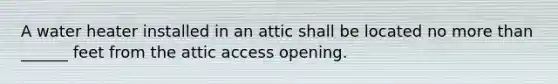 A water heater installed in an attic shall be located no more than ______ feet from the attic access opening.