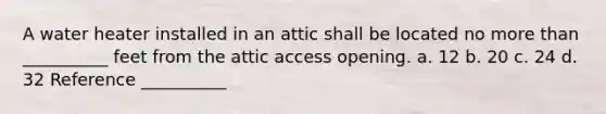 A water heater installed in an attic shall be located no more than __________ feet from the attic access opening. a. 12 b. 20 c. 24 d. 32 Reference __________