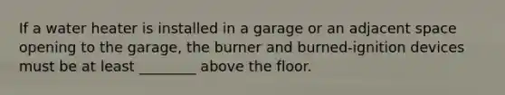 If a water heater is installed in a garage or an adjacent space opening to the garage, the burner and burned-ignition devices must be at least ________ above the floor.