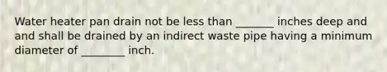 Water heater pan drain not be less than _______ inches deep and and shall be drained by an indirect waste pipe having a minimum diameter of ________ inch.