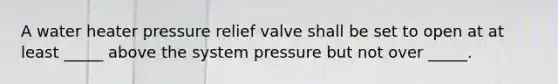 A water heater pressure relief valve shall be set to open at at least _____ above the system pressure but not over _____.