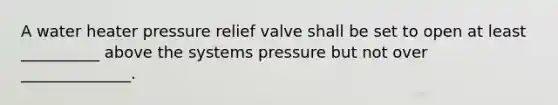 A water heater pressure relief valve shall be set to open at least __________ above the systems pressure but not over ______________.