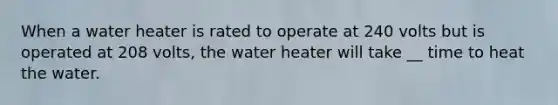 When a water heater is rated to operate at 240 volts but is operated at 208 volts, the water heater will take __ time to heat the water.