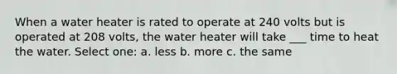 When a water heater is rated to operate at 240 volts but is operated at 208 volts, the water heater will take ___ time to heat the water. Select one: a. less b. more c. the same