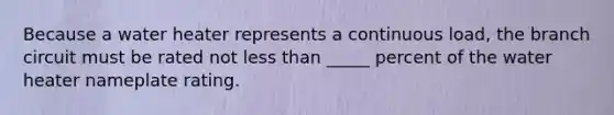 Because a water heater represents a continuous load, the branch circuit must be rated not less than _____ percent of the water heater nameplate rating.