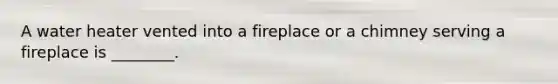 A water heater vented into a fireplace or a chimney serving a fireplace is ________.