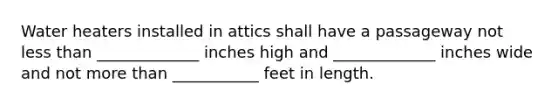 Water heaters installed in attics shall have a passageway not less than _____________ inches high and _____________ inches wide and not more than ___________ feet in length.