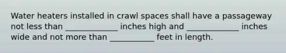 Water heaters installed in crawl spaces shall have a passageway not less than _____________ inches high and _____________ inches wide and not more than ___________ feet in length.