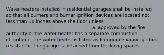 Water heaters installed in residential garages shall be installed so that all burners and burner-ignition devices are located not less than 18 inches above the floor unless ____________________________________. a. approved by the fire authority b. the water heater has a separate combustion chamber c. the water heater is listed as flammable vapor ignition resistant d. the garage is detached from the living spaces