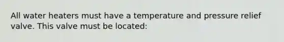 All water heaters must have a temperature and pressure relief valve. This valve must be located: