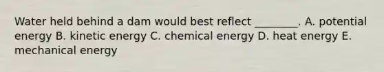 Water held behind a dam would best reflect ________. A. potential energy B. kinetic energy C. chemical energy D. heat energy E. mechanical energy